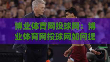 博业体育网投球网:博业体育网投球网如何提升观赛体验?(博业体育网投球网)三大实用方向-最全手机信誉下球站波胆盘大球分析走地大全早盘 博业体育网投球网:博业体育网投球网如何提升观赛体验?(博业体育网投球网)三大实用方向-最全手机信誉下球站波胆盘大球分析走地大全早盘