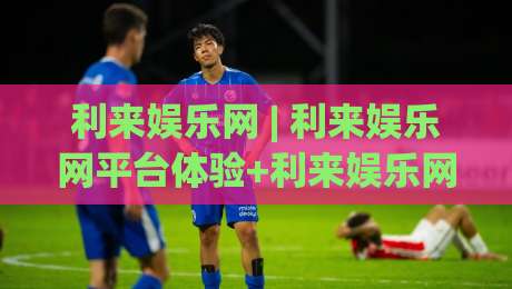 利来娱乐网 | 利来娱乐网平台体验+利来娱乐网内容生态与用户服务亮点-最全手机信誉体球站走盘单双盘独赢波胆盘大球分析 利来娱乐网 | 利来娱乐网平台体验+利来娱乐网内容生态与用户服务亮点-最全手机信誉体球站走盘单双盘独赢波胆盘大球分析