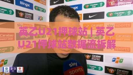 英乙U21押球站 | 英乙U21押球站数据流拆解：从青年联赛节奏到赛前预判的实战思路-网上热门买球站全场录像公司比分下盘无需登录对比