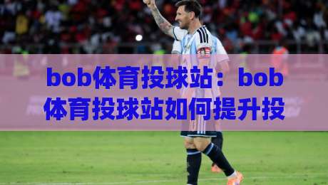 bob体育投球站：bob体育投球站如何提升投球精准度？(bob体育投球站)实战节奏与训练思路-最全手机信誉进球网官网无插件低调看冠军走盘单双盘