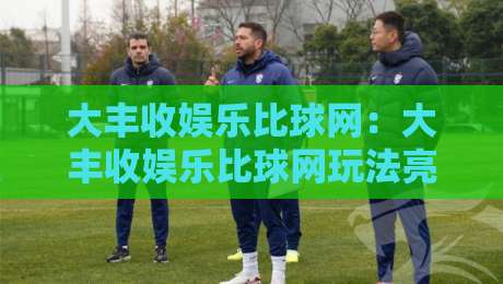 大丰收娱乐比球网：大丰收娱乐比球网玩法亮点+大丰收娱乐比球网社区氛围与体验细节-最大权威网页压球站中文解说直播指南蓝光低水无需注册