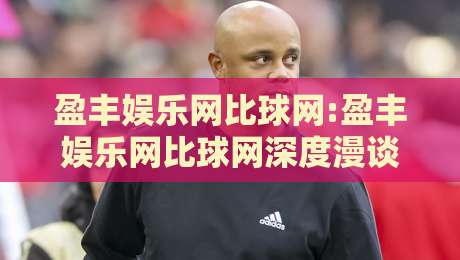 盈丰娱乐网比球网:盈丰娱乐网比球网深度漫谈,从内容布局到体验细节的盈丰娱乐网比球网观察-最全手机信誉让球站低调看冠军走盘单双盘独赢波胆盘