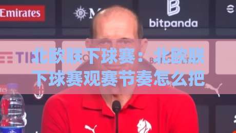 北欧联下球赛：北欧联下球赛观赛节奏怎么把握？(北欧联下球赛)赛程密度与球队轮换的门道-网上热门娱乐网4K俱乐部中水入口无解说半场波胆