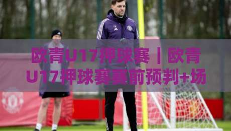 欧青U17押球赛｜欧青U17押球赛赛前预判+场景化拆解，欧青U17押球赛年轻球员状态怎么读？-今晚靠谱最火堵球网指南蓝光低水无需注册观看解说