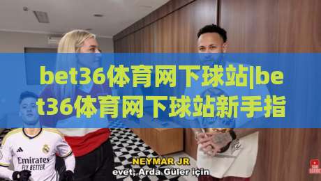 bet36体育网下球站|bet36体育网下球站新手指南：从注册到观赛的流畅体验+bet36体育网下球站页面布局与操作节奏-今日最新外围进球网免安装走势频道英文解说反波胆链接