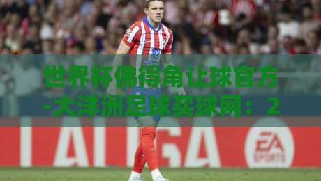 世界杯佛得角让球官方-大洋洲足球买球网:2026世预赛盘口深度解析 世界杯佛得角让球官方-大洋洲足球买球网:2026世预赛盘口深度解析