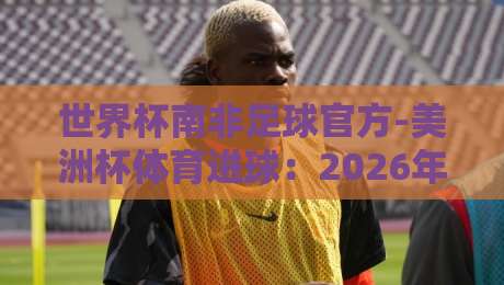 世界杯南非足球官方-美洲杯体育进球:2026年看两大洲最燃瞬间 世界杯南非足球官方-美洲杯体育进球:2026年看两大洲最燃瞬间