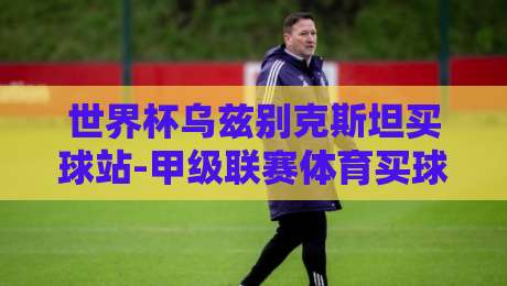 世界杯乌兹别克斯坦买球站-甲级联赛体育买球赛：2026年球迷必看指南【世界杯乌兹别克斯坦买球站-甲级联赛体育买球赛】