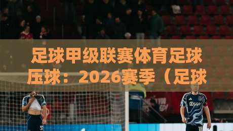足球甲级联赛体育足球压球:2026赛季(足球甲级联赛体育足球压球)实战策略与冷门预警 足球甲级联赛体育足球压球:2026赛季(足球甲级联赛体育足球压球)实战策略与冷门预警