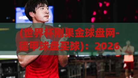 (世界杯刚果金球盘网-德甲球盘买球)：2026年玩转德甲盘口，刚果金球迷必看指南