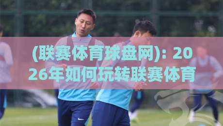 (联赛体育球盘网): 2026年如何玩转联赛体育球盘网?实用指南与避坑秘籍 (联赛体育球盘网): 2026年如何玩转联赛体育球盘网?实用指南与避坑秘籍