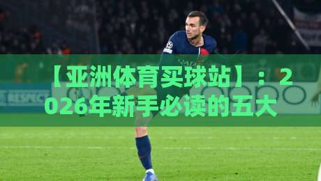 【亚洲体育买球站】:2026年新手必读的五大实战技巧 【亚洲体育买球站】:2026年新手必读的五大实战技巧