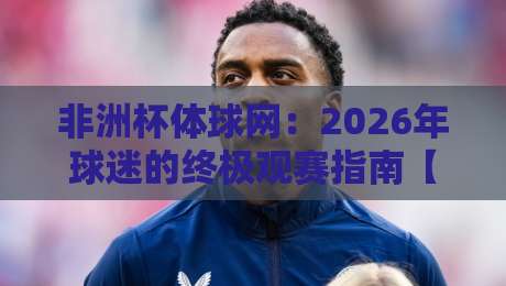 非洲杯体球网：2026年球迷的终极观赛指南【非洲杯体球网】