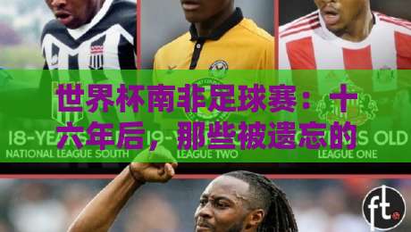世界杯南非足球赛:十六年后,那些被遗忘的瞬间与非洲足球的觉醒 世界杯南非足球赛:十六年后,那些被遗忘的瞬间与非洲足球的觉醒
