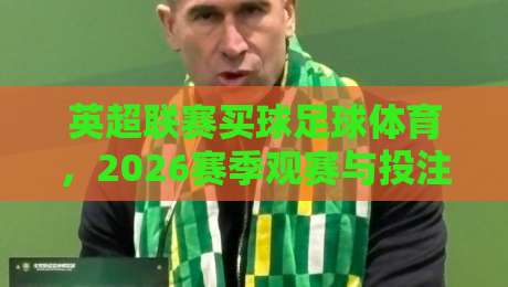 英超联赛买球足球体育,2026赛季观赛与投注指南(英超联赛买球足球体育) 英超联赛买球足球体育,2026赛季观赛与投注指南(英超联赛买球足球体育)
