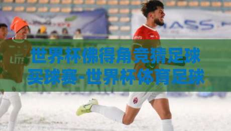 世界杯佛得角竞猜足球买球赛-世界杯体育足球进球:2026年冷门掘金指南 世界杯佛得角竞猜足球买球赛-世界杯体育足球进球:2026年冷门掘金指南