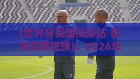 (世界杯美国投球站-欧洲体育压球):2026年跨境投注全攻略与避坑指南 (世界杯美国投球站-欧洲体育压球):2026年跨境投注全攻略与避坑指南