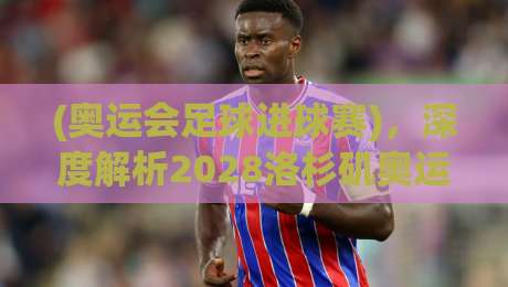 (奥运会足球进球赛),深度解析2028洛杉矶奥运男足进球趋势与看点 (奥运会足球进球赛),深度解析2028洛杉矶奥运男足进球趋势与看点