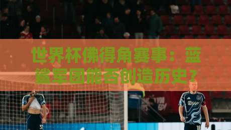 世界杯佛得角赛事:蓝鲨军团能否创造历史? 世界杯佛得角赛事:蓝鲨军团能否创造历史?