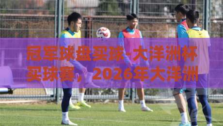 冠军球盘买球-大洋洲杯买球赛,2026年大洋洲杯投注攻略(冠军球盘买球) 冠军球盘买球-大洋洲杯买球赛,2026年大洋洲杯投注攻略(冠军球盘买球)