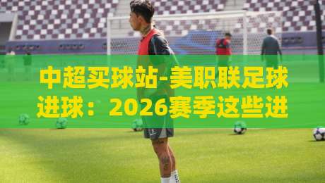 中超买球站-美职联足球进球:2026赛季这些进球数据你不可不知 中超买球站-美职联足球进球:2026赛季这些进球数据你不可不知