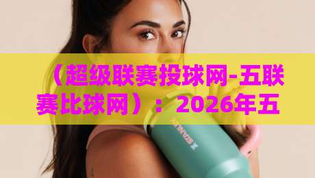(超级联赛投球网-五联赛比球网):2026年五大联赛比分预测、实时数据与投注策略深度评测,球迷和彩民必看 (超级联赛投球网-五联赛比球网):2026年五大联赛比分预测、实时数据与投注策略深度评测,球迷和彩民必看
