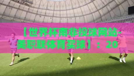 【世界杯南非投球网站-美职联体育买球】:2026年玩家必备的投注平台选择指南 【世界杯南非投球网站-美职联体育买球】:2026年玩家必备的投注平台选择指南