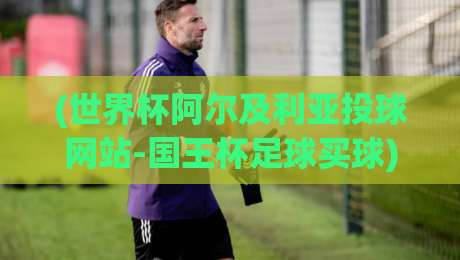 (世界杯阿尔及利亚投球网站-国王杯足球买球)，2026年球迷必读的投注指南
