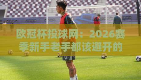 欧冠杯投球网：2026赛季新手老手都该避开的几个坑