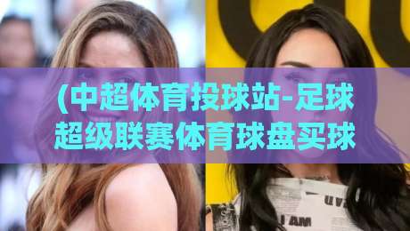 (中超体育投球站-足球超级联赛体育球盘买球赛):2026赛季玩家避坑与实战攻略 (中超体育投球站-足球超级联赛体育球盘买球赛):2026赛季玩家避坑与实战攻略