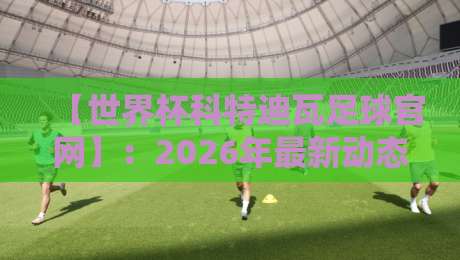 【世界杯科特迪瓦足球官网】:2026年最新动态、赛程与观赛攻略全解析 【世界杯科特迪瓦足球官网】:2026年最新动态、赛程与观赛攻略全解析