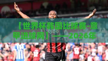 【世界杯韩国比球赛-意甲进球网】——2026年世界杯韩国队赛程分析及意甲外援动态 【世界杯韩国比球赛-意甲进球网】——2026年世界杯韩国队赛程分析及意甲外援动态