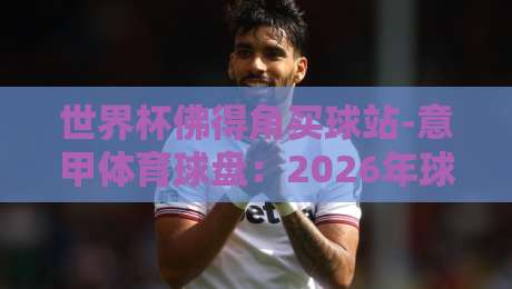 世界杯佛得角买球站-意甲体育球盘:2026年球迷必看攻略 世界杯佛得角买球站-意甲体育球盘:2026年球迷必看攻略