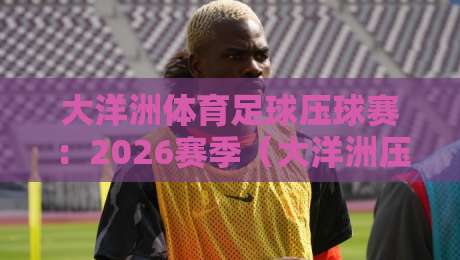 大洋洲体育足球压球赛:2026赛季(大洋洲压球赛)新规解读与冷门球队前瞻 大洋洲体育足球压球赛:2026赛季(大洋洲压球赛)新规解读与冷门球队前瞻