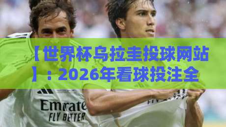 【世界杯乌拉圭投球网站】: 2026年看球投注全攻略