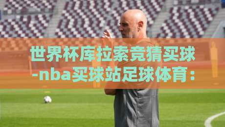 世界杯库拉索竞猜买球-nba买球站足球体育:2026年球迷必看的下注指南与避坑策略 世界杯库拉索竞猜买球-nba买球站足球体育:2026年球迷必看的下注指南与避坑策略