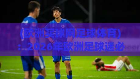 (欧洲买球网足球体育):2026年欧洲足球迷必知的五大观赛新趋势 (欧洲买球网足球体育):2026年欧洲足球迷必知的五大观赛新趋势