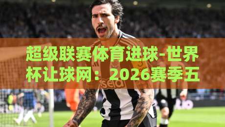 超级联赛体育进球-世界杯让球网:2026赛季五大联赛与世界杯预选赛进球趋势深度解析 超级联赛体育进球-世界杯让球网:2026赛季五大联赛与世界杯预选赛进球趋势深度解析