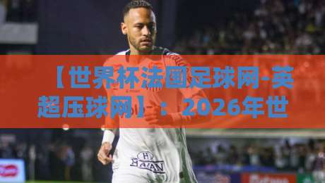 【世界杯法国足球网-英超压球网】:2026年世界杯预选赛与英超投注策略深度解析 【世界杯法国足球网-英超压球网】:2026年世界杯预选赛与英超投注策略深度解析