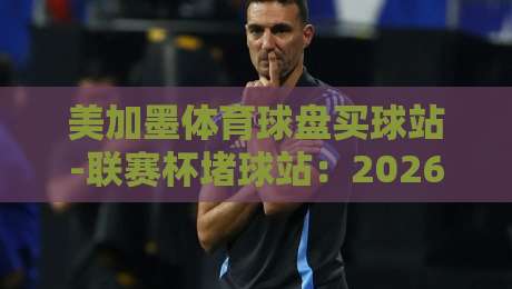 美加墨体育球盘买球站-联赛杯堵球站：2026年联赛杯投注指南与实战心得