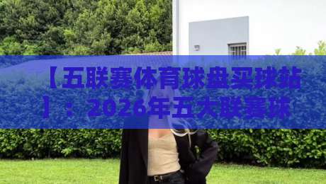 【五联赛体育球盘买球站】:2026年五大联赛球迷必看的新趋势与盘口解读 【五联赛体育球盘买球站】:2026年五大联赛球迷必看的新趋势与盘口解读