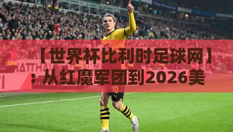 【世界杯比利时足球网】: 从红魔军团到2026美加墨，这届球迷该看什么？