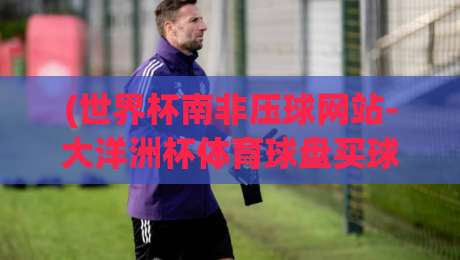 (世界杯南非压球网站-大洋洲杯体育球盘买球网)，2026年实战避坑指南
