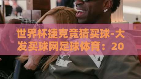 世界杯捷克竞猜买球-大发买球网足球体育:2026年球迷必看的竞猜攻略与实战技巧 世界杯捷克竞猜买球-大发买球网足球体育:2026年球迷必看的竞猜攻略与实战技巧