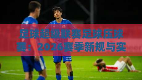 足球超级联赛足球压球赛：2026赛季新规与实战策略全解析