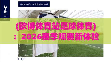 (欧博体育站足球体育):2026赛季观赛新体验与实用技巧分享 (欧博体育站足球体育):2026赛季观赛新体验与实用技巧分享