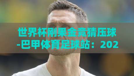 世界杯刚果金竞猜压球-巴甲体育足球站：2026年球迷必读的实战指南