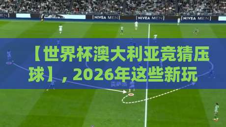 【世界杯澳大利亚竞猜压球】, 2026年这些新玩法你试过没？