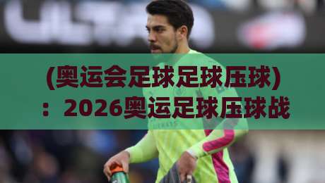 (奥运会足球足球压球)：2026奥运足球压球战术深度解密