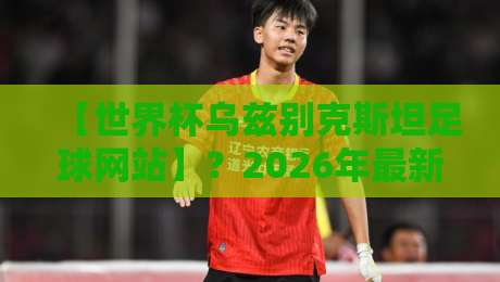 【世界杯乌兹别克斯坦足球网站】？2026年最新观赛与数据平台全解析
